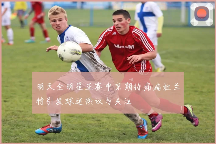 明天全明星正赛申京期待痛扁杜兰特引发球迷热议与关注