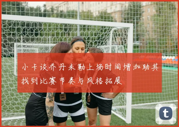 小卡谈乔丹米勒上场时间增加助其找到比赛节奏与风格拓展