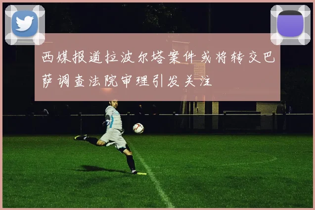西媒报道拉波尔塔案件或将转交巴萨调查法院审理引发关注