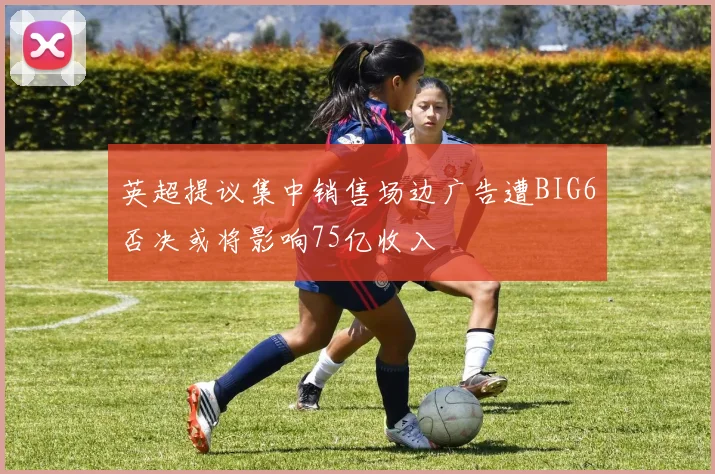 英超提议集中销售场边广告遭BIG6否决或将影响75亿收入