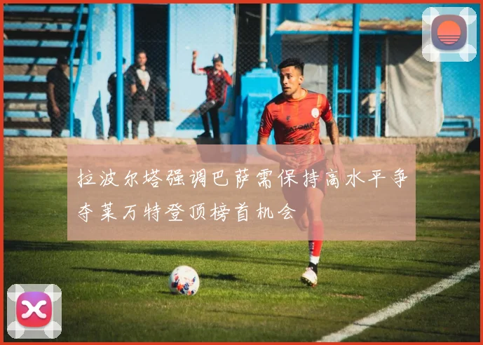 拉波尔塔强调巴萨需保持高水平争夺莱万特登顶榜首机会