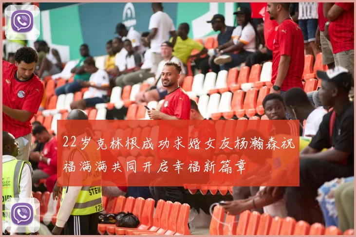 22岁克林根成功求婚女友杨瀚森祝福满满共同开启幸福新篇章