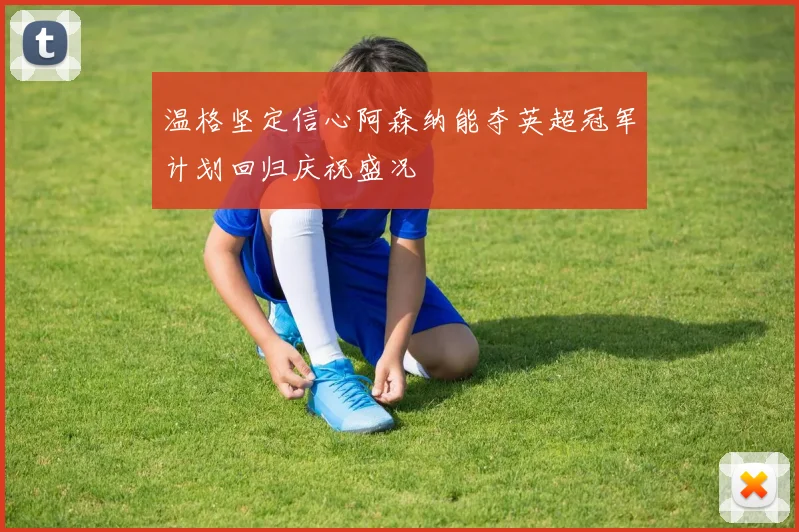 温格坚定信心阿森纳能夺英超冠军计划回归庆祝盛况