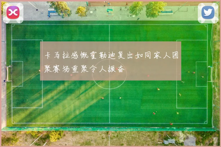 卡马拉感慨霍勒迪复出如同家人团聚赛场重聚令人振奋