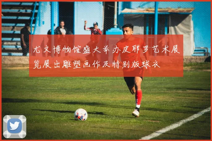 尤文博物馆盛大举办皮耶罗艺术展览展出雕塑画作及特别版球衣