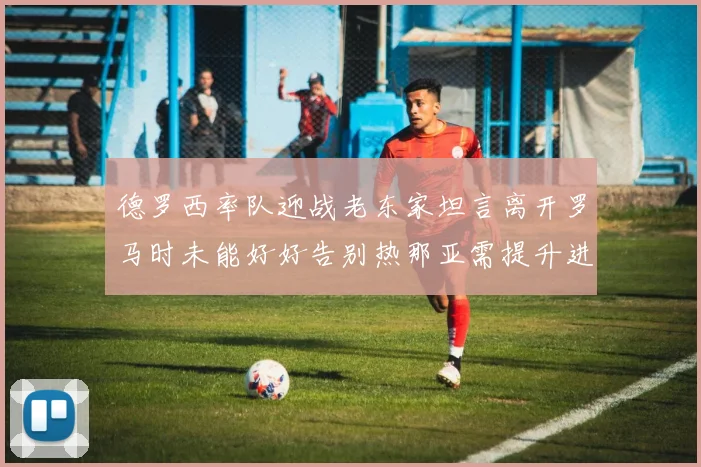 德罗西率队迎战老东家坦言离开罗马时未能好好告别热那亚需提升进攻强度