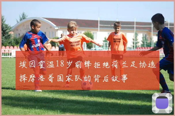 埃因霍温18岁前锋拒绝荷兰足协选择摩洛哥国家队的背后故事