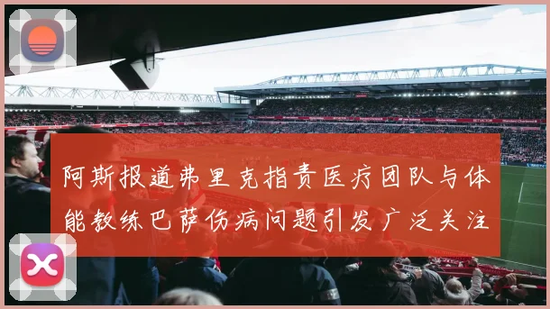阿斯报道弗里克指责医疗团队与体能教练巴萨伤病问题引发广泛关注