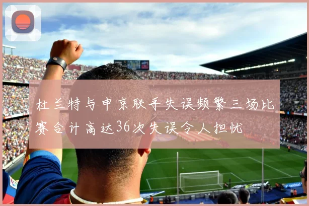 杜兰特与申京联手失误频繁三场比赛合计高达36次失误令人担忧