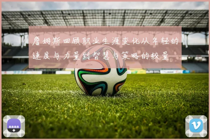詹姆斯回顾职业生涯变化从年轻的速度与力量到智慧与策略的较量