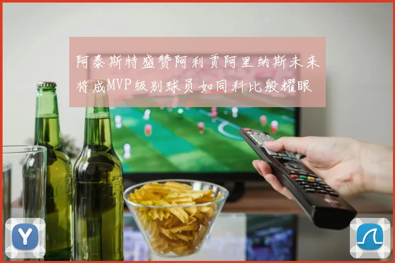 阿泰斯特盛赞阿利贾阿里纳斯未来将成MVP级别球员如同科比般耀眼