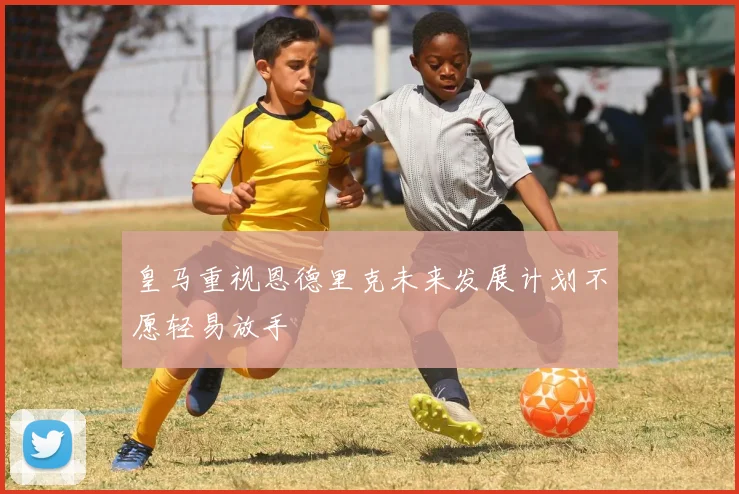 皇马重视恩德里克未来发展计划不愿轻易放手