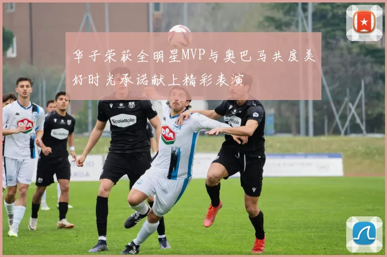 华子荣获全明星MVP与奥巴马共度美好时光承诺献上精彩表演