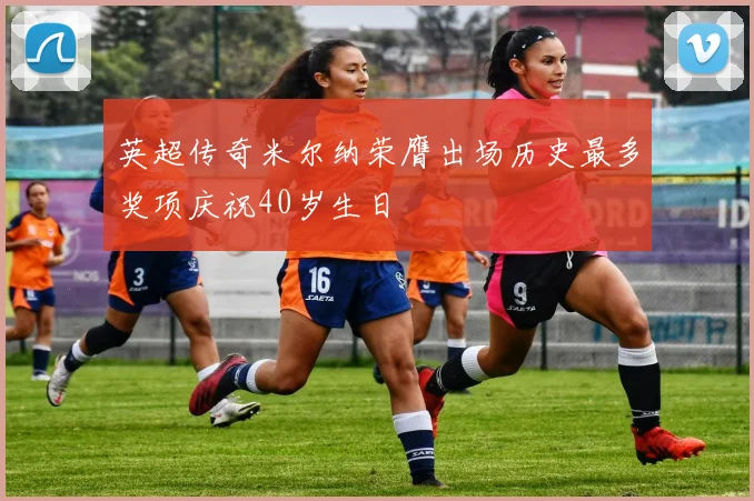 英超传奇米尔纳荣膺出场历史最多奖项庆祝40岁生日