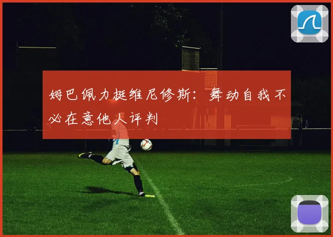 姆巴佩力挺维尼修斯：舞动自我不必在意他人评判