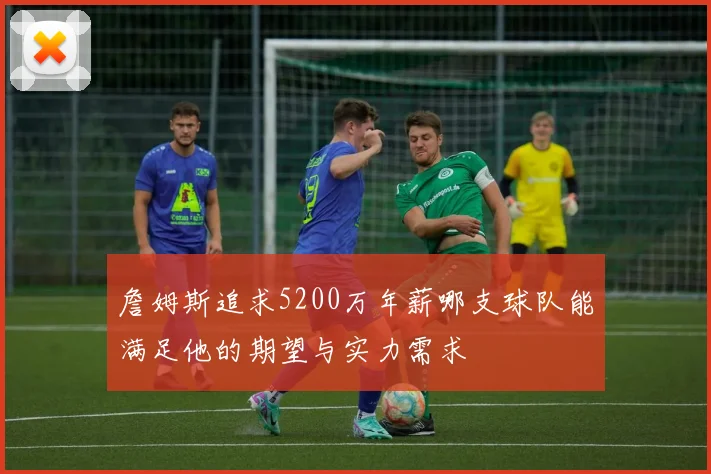 詹姆斯追求5200万年薪哪支球队能满足他的期望与实力需求