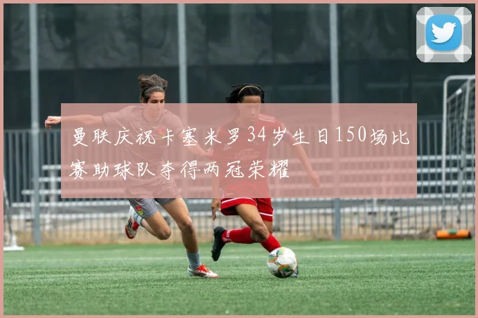 曼联庆祝卡塞米罗34岁生日150场比赛助球队夺得两冠荣耀