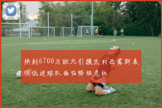 热刺6700万欧元引援失利西蒙斯表现低迷球队面临降级危机