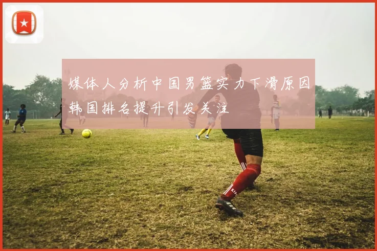 媒体人分析中国男篮实力下滑原因韩国排名提升引发关注