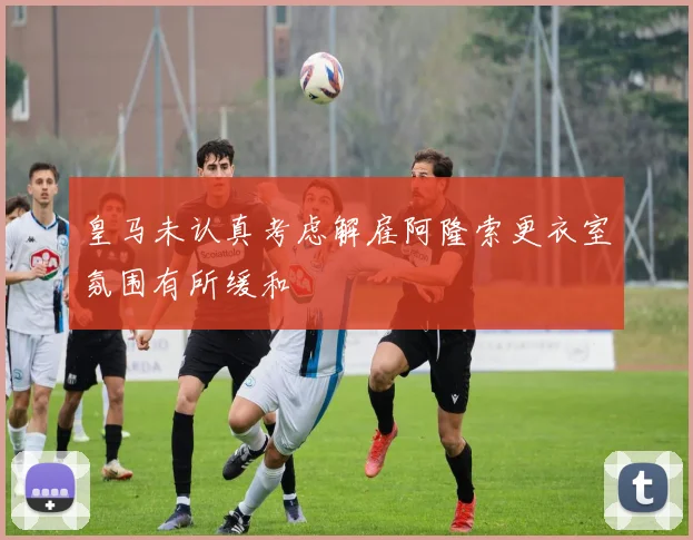 皇马未认真考虑解雇阿隆索更衣室氛围有所缓和