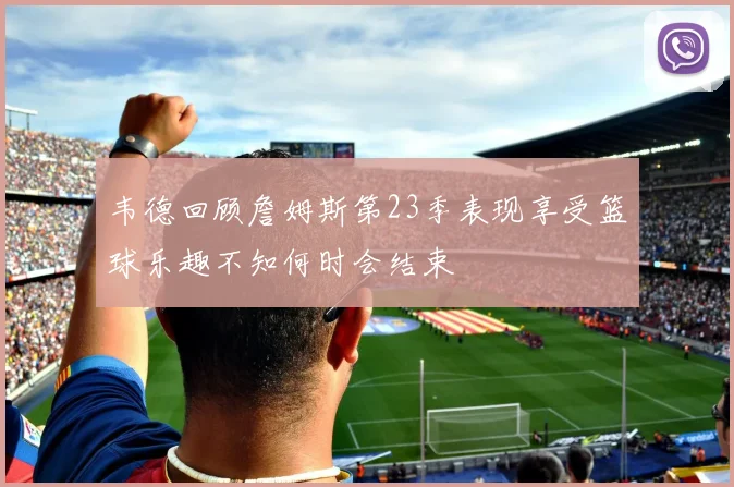 韦德回顾詹姆斯第23季表现享受篮球乐趣不知何时会结束